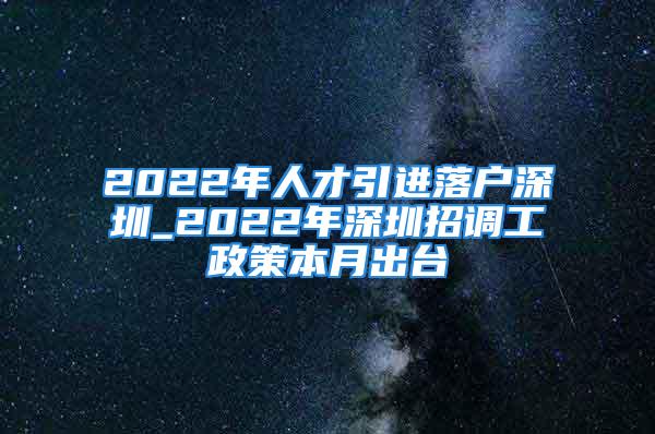 2022年人才引進落戶深圳_2022年深圳招調工政策本月出臺