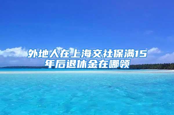 外地人在上海交社保滿15年后退休金在哪領