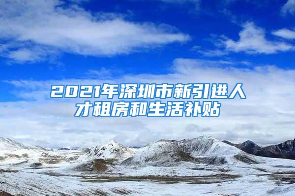 2021年深圳市新引進人才租房和生活補貼