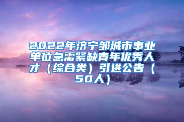 2022年濟寧鄒城市事業單位急需緊缺青年優秀人才（綜合類）引進公告（50人）