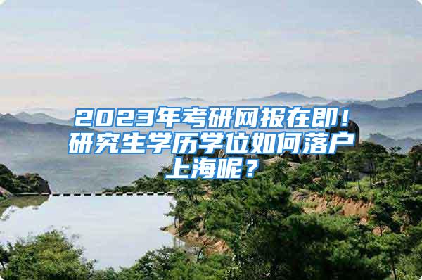 2023年考研網報在即！研究生學歷學位如何落戶上海呢？