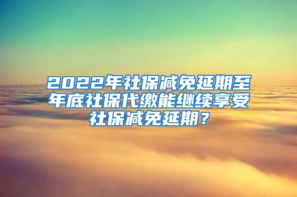 2022年社保減免延期至年底社保代繳能繼續享受社保減免延期？