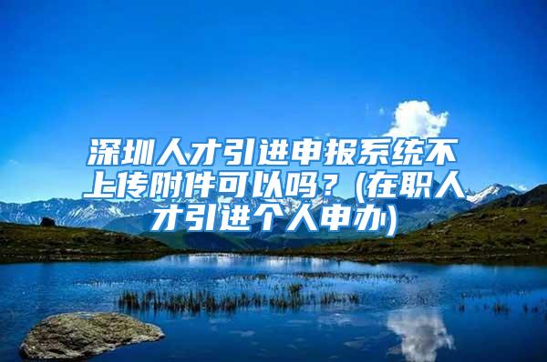 深圳人才引進申報系統不上傳附件可以嗎？(在職人才引進個人申辦)