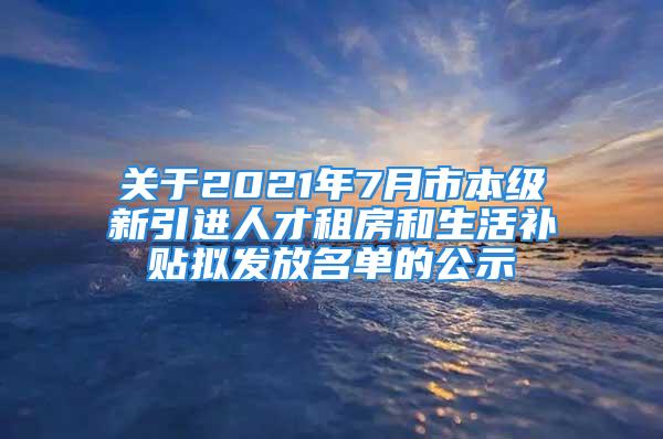 關于2021年7月市本級新引進人才租房和生活補貼擬發放名單的公示