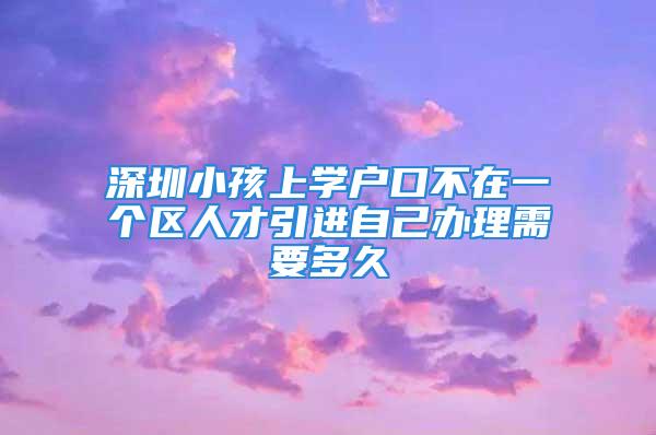 深圳小孩上學戶口不在一個區人才引進自己辦理需要多久