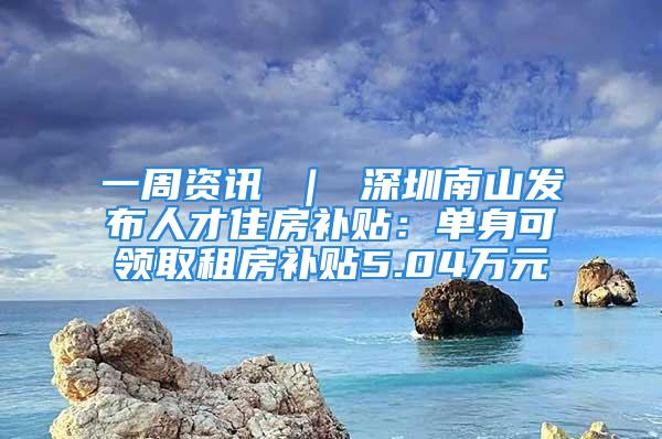 一周資訊 ｜ 深圳南山發布人才住房補貼：單身可領取租房補貼5.04萬元