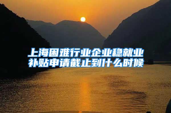 上海困難行業企業穩就業補貼申請截止到什么時候