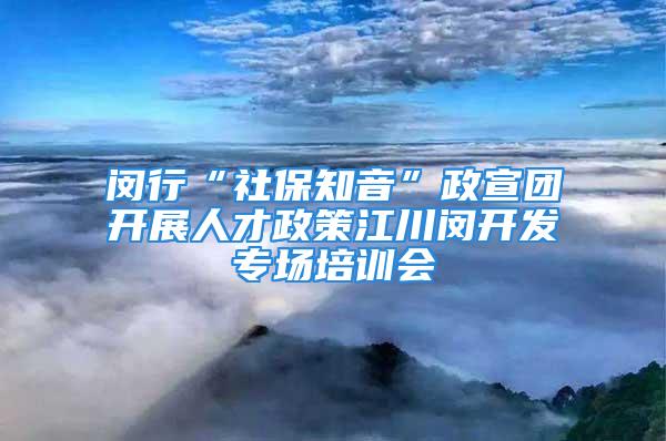 閔行“社保知音”政宣團開展人才政策江川閔開發專場培訓會