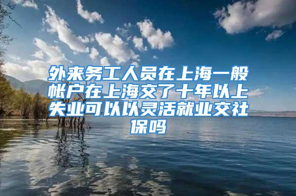 外來務工人員在上海一般帳戶在上海交了十年以上失業可以以靈活就業交社保嗎