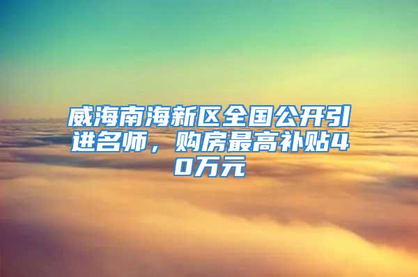 威海南海新區全國公開引進名師，購房最高補貼40萬元