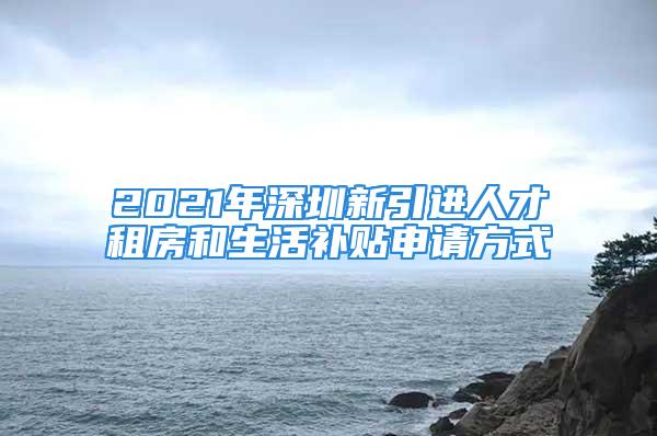 2021年深圳新引進人才租房和生活補貼申請方式