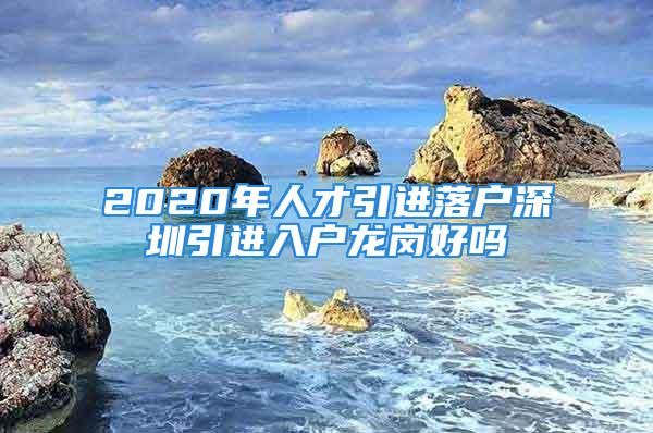 2020年人才引進落戶深圳引進入戶龍崗好嗎