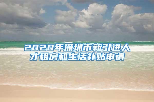 2020年深圳市新引進人才租房和生活補貼申請