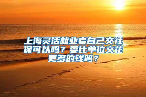 上海靈活就業者自己交社?？梢詥?？要比單位交花更多的錢嗎？