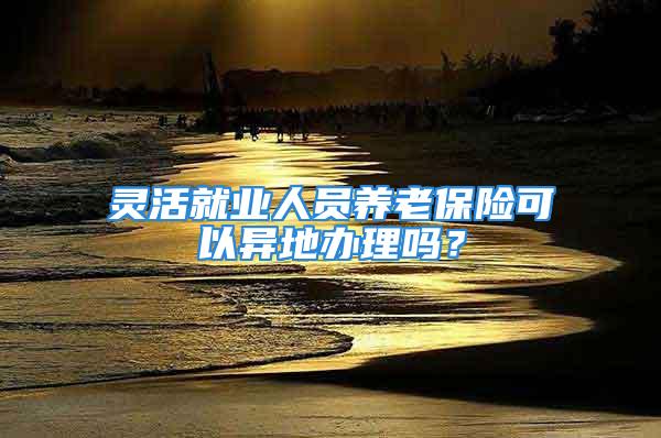 靈活就業人員養老保險可以異地辦理嗎？