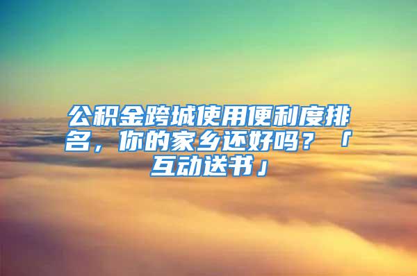 公積金跨城使用便利度排名，你的家鄉還好嗎？「互動送書」