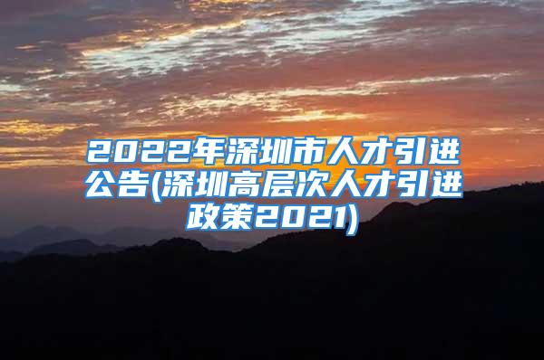 2022年深圳市人才引進公告(深圳高層次人才引進政策2021)