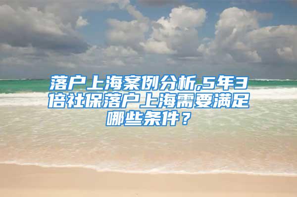 落戶上海案例分析,5年3倍社保落戶上海需要滿足哪些條件？