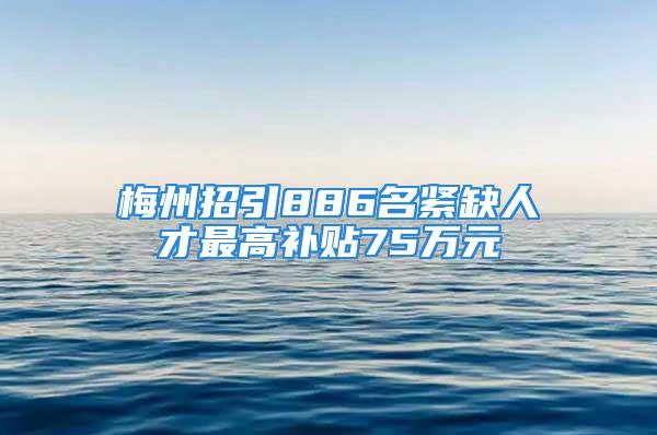 梅州招引886名緊缺人才最高補貼75萬元