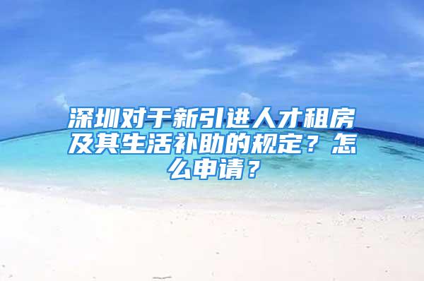 深圳對于新引進人才租房及其生活補助的規定？怎么申請？