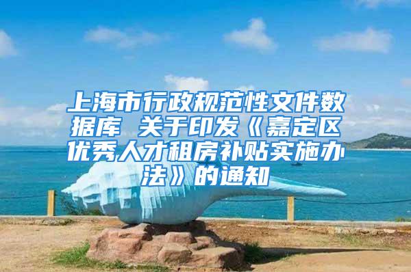 上海市行政規范性文件數據庫 關于印發《嘉定區優秀人才租房補貼實施辦法》的通知