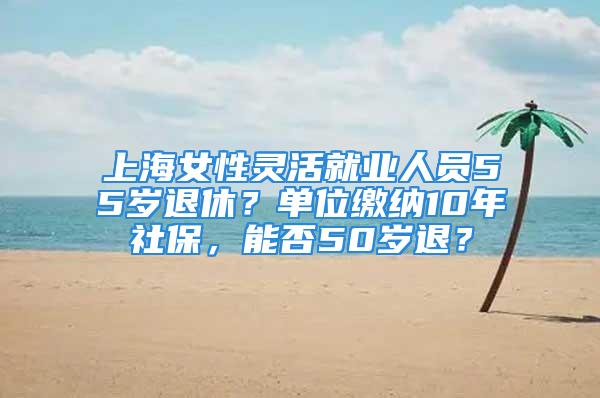 上海女性靈活就業人員55歲退休？單位繳納10年社保，能否50歲退？