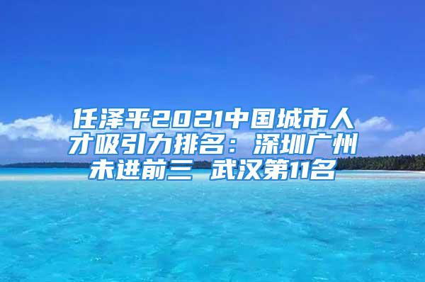 任澤平2021中國城市人才吸引力排名：深圳廣州未進前三 武漢第11名