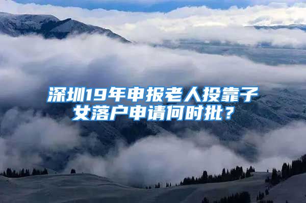 深圳19年申報老人投靠子女落戶申請何時批？