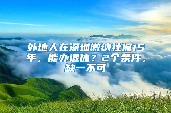 外地人在深圳繳納社保15年，能辦退休？2個條件，缺一不可