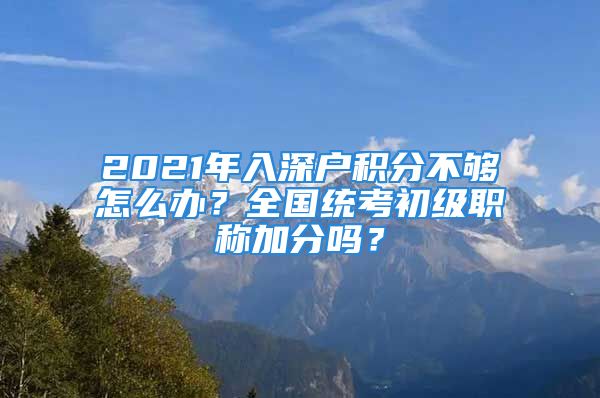 2021年入深戶積分不夠怎么辦？全國統考初級職稱加分嗎？