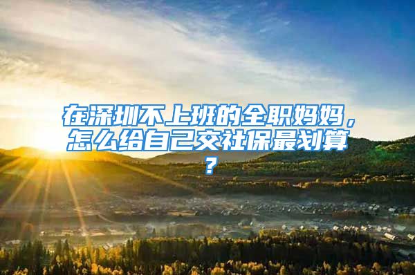 在深圳不上班的全職媽媽，怎么給自己交社保最劃算？